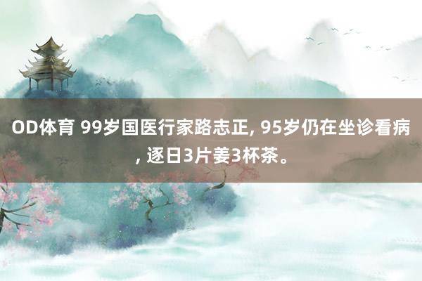 OD体育 99岁国医行家路志正， 95岁仍在坐诊看病， 逐日3片姜3杯茶。