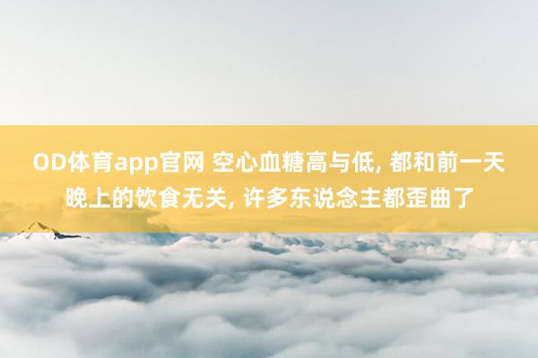 OD体育app官网 空心血糖高与低， 都和前一天晚上的饮食无关， 许多东说念主都歪曲了