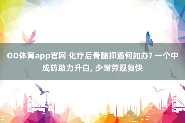 OD体育app官网 化疗后骨髓抑遏何如办? 一个中成药助力升白， 少耐劳规复快