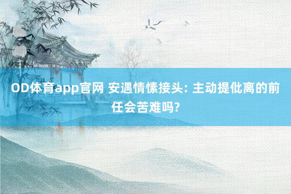 OD体育app官网 安遇情愫接头: 主动提仳离的前任会苦难吗?
