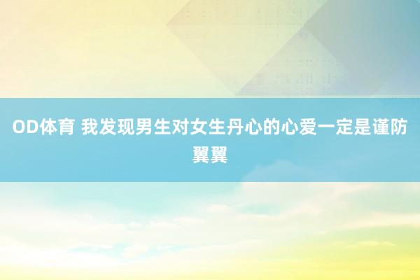 OD体育 我发现男生对女生丹心的心爱一定是谨防翼翼