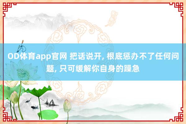 OD体育app官网 把话说开， 根底惩办不了任何问题， 只可缓解你自身的躁急