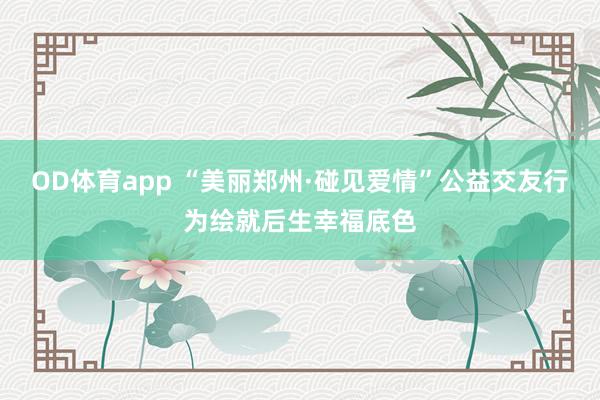 OD体育app “美丽郑州·碰见爱情”公益交友行为绘就后生幸福底色