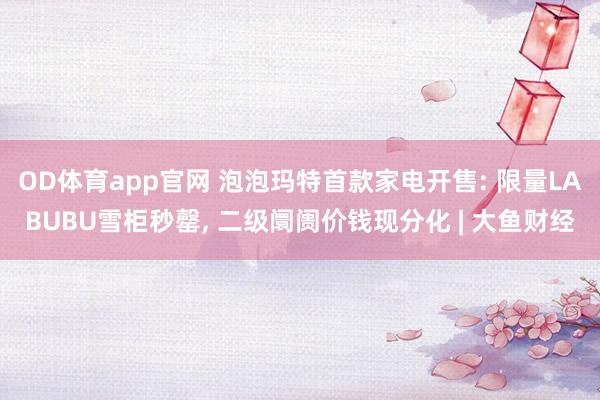 OD体育app官网 泡泡玛特首款家电开售: 限量LABUBU雪柜秒罄， 二级阛阓价钱现分化 | 大鱼财经