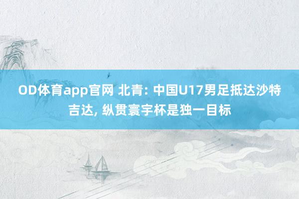 OD体育app官网 北青: 中国U17男足抵达沙特吉达， 纵贯寰宇杯是独一目标