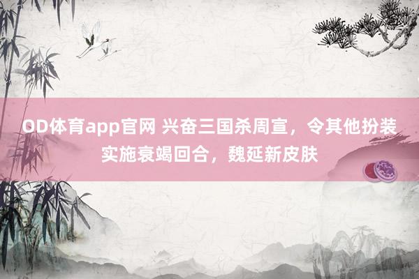 OD体育app官网 兴奋三国杀周宣，令其他扮装实施衰竭回合，魏延新皮肤