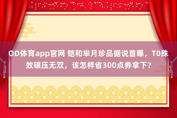 OD体育app官网 铠和芈月珍品据说首曝，T0殊效碾压无双，该怎样省300点券拿下？