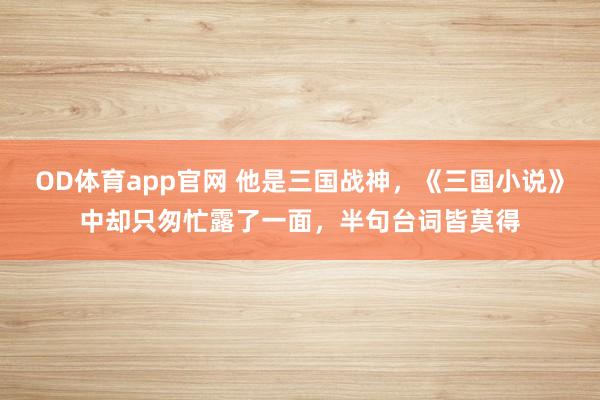 OD体育app官网 他是三国战神，《三国小说》中却只匆忙露了一面，半句台词皆莫得